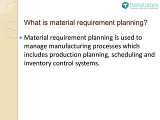 What is material requirement planning?
Material requirement planning is used to
manage manufacturing processes which
includes production planning, scheduling and
inventory control systems.