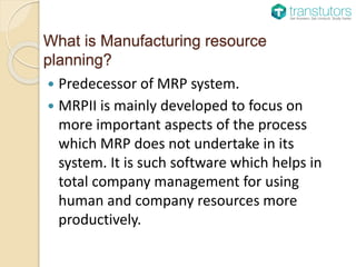 What is Manufacturing resource
planning?
Predecessor of MRP system.
MRPII is mainly developed to focus on
more important aspects of the process
which MRP does not undertake in its
system. It is such software which helps in
total company management for using
human and company resources more
productively.