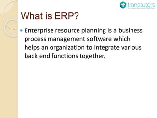 What is ERP?
Enterprise resource planning is a business
process management software which
helps an organization to integrate various
back end functions together.