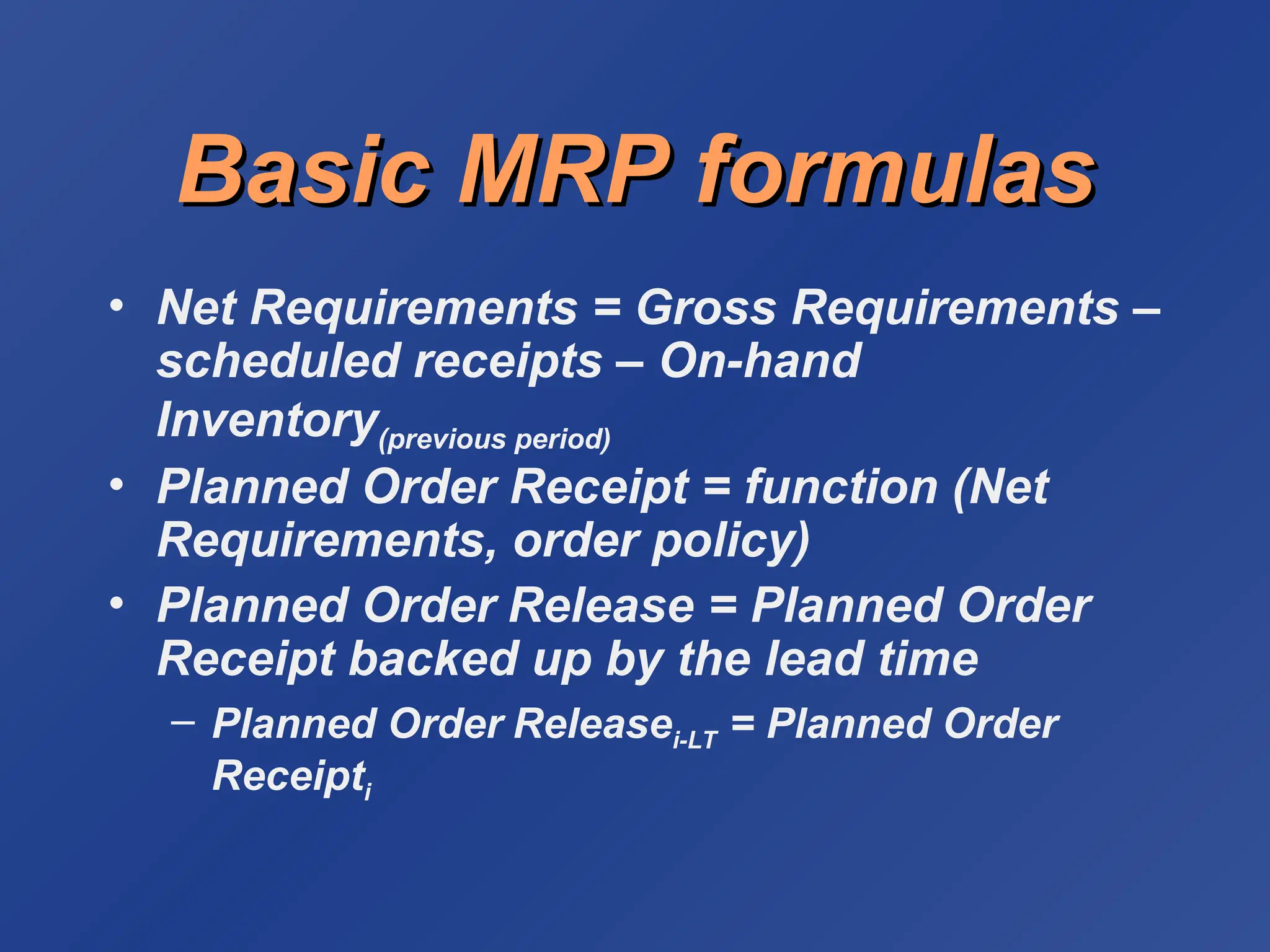 Basic MRP formulas
Basic MRP formulas
• Net Requirements = Gross Requirements –
scheduled receipts – On-hand
Inventory(previous period)
• Planned Order Receipt = function (Net
Requirements, order policy)
• Planned Order Release = Planned Order
Receipt backed up by the lead time
– Planned Order Releasei-LT = Planned Order
Receipti
 