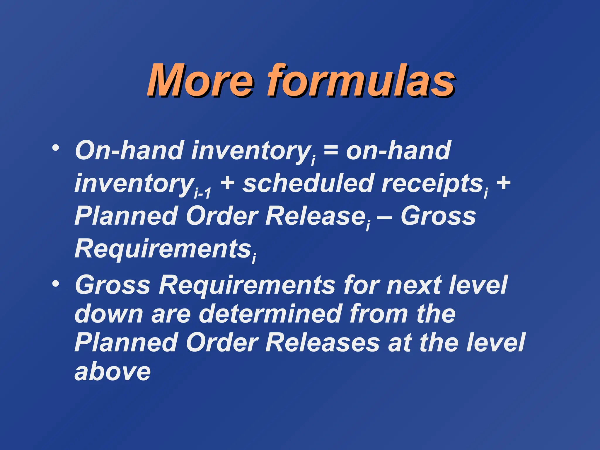 More formulas
More formulas
• On-hand inventoryi = on-hand
inventoryi-1 + scheduled receiptsi +
Planned Order Releasei – Gross
Requirementsi
• Gross Requirements for next level
down are determined from the
Planned Order Releases at the level
above
 