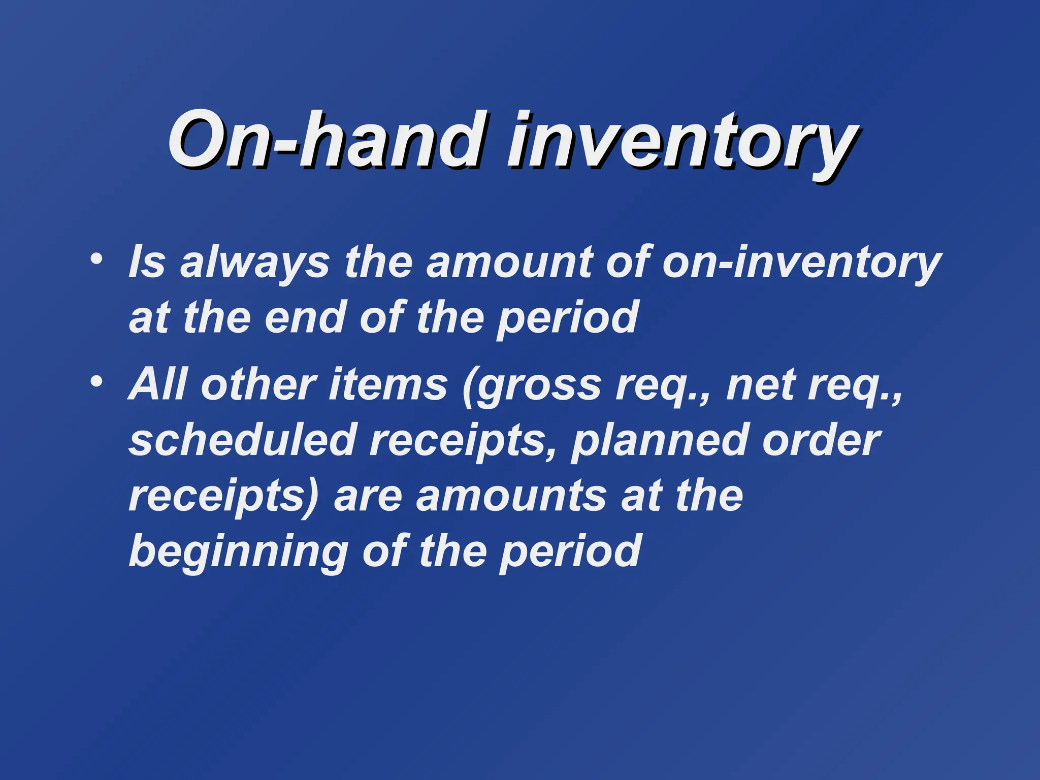 On-hand inventory
On-hand inventory
• Is always the amount of on-inventory
at the end of the period
• All other items (gross req., net req.,
scheduled receipts, planned order
receipts) are amounts at the
beginning of the period
 