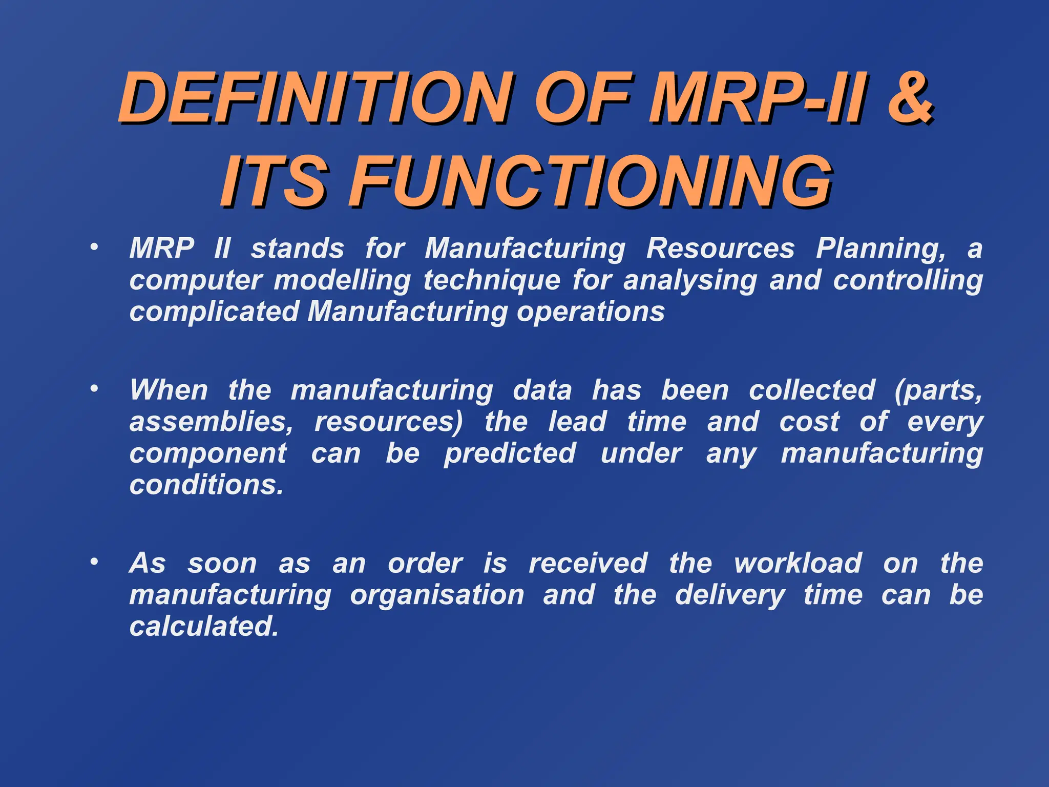 DEFINITION OF MRP-II &
DEFINITION OF MRP-II &
ITS FUNCTIONING
ITS FUNCTIONING
• MRP II stands for Manufacturing Resources Planning, a
computer modelling technique for analysing and controlling
complicated Manufacturing operations
• When the manufacturing data has been collected (parts,
assemblies, resources) the lead time and cost of every
component can be predicted under any manufacturing
conditions.
• As soon as an order is received the workload on the
manufacturing organisation and the delivery time can be
calculated.
 