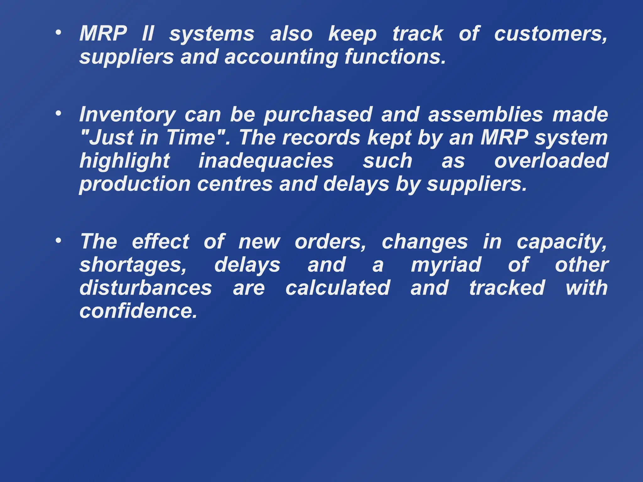 • MRP II systems also keep track of customers,
suppliers and accounting functions.
• Inventory can be purchased and assemblies made
"Just in Time". The records kept by an MRP system
highlight inadequacies such as overloaded
production centres and delays by suppliers.
• The effect of new orders, changes in capacity,
shortages, delays and a myriad of other
disturbances are calculated and tracked with
confidence.
 