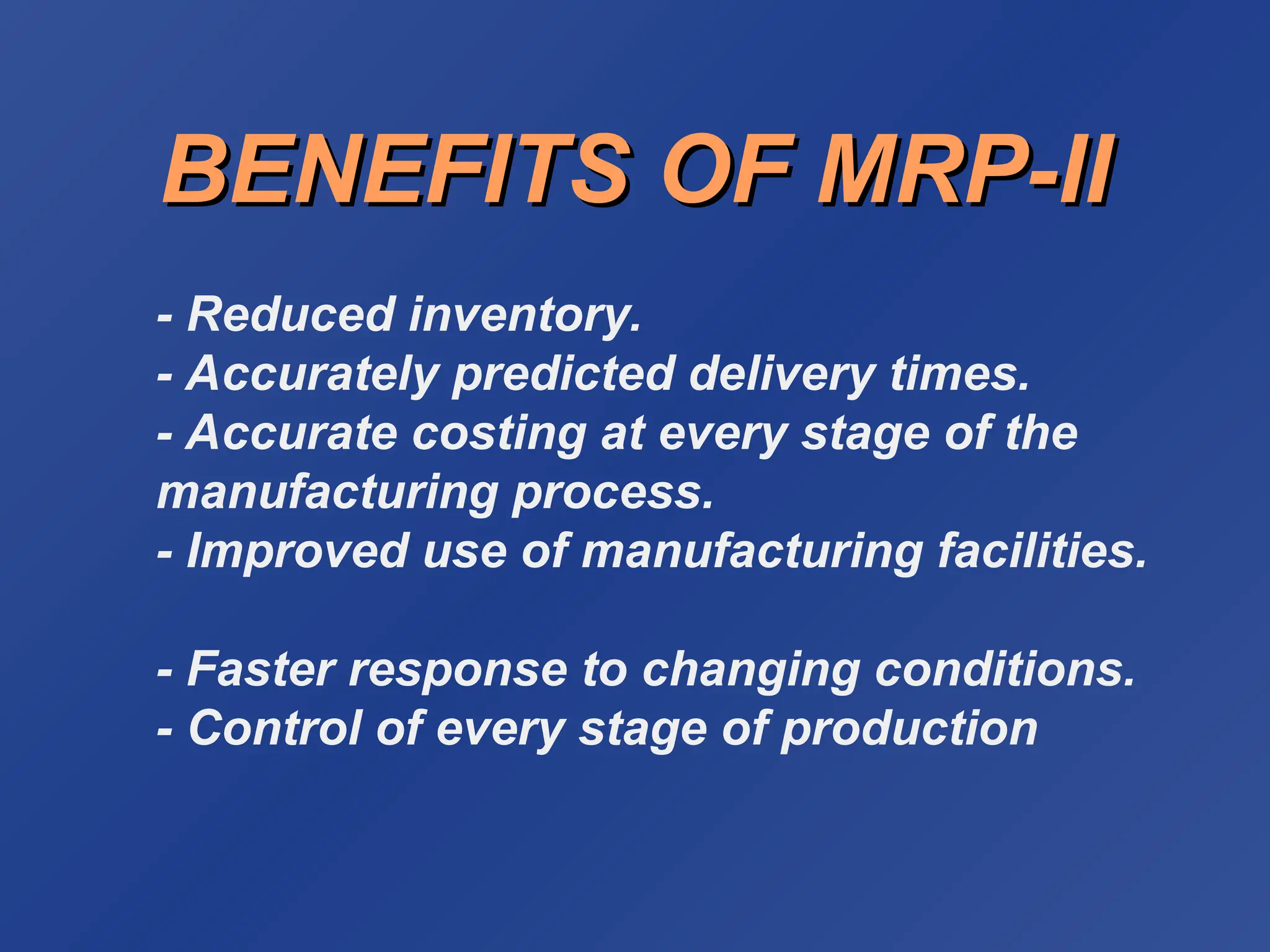 BENEFITS OF MRP-II
BENEFITS OF MRP-II
- Reduced inventory.
- Accurately predicted delivery times.
- Accurate costing at every stage of the
manufacturing process.
- Improved use of manufacturing facilities.
- Faster response to changing conditions.
- Control of every stage of production
 