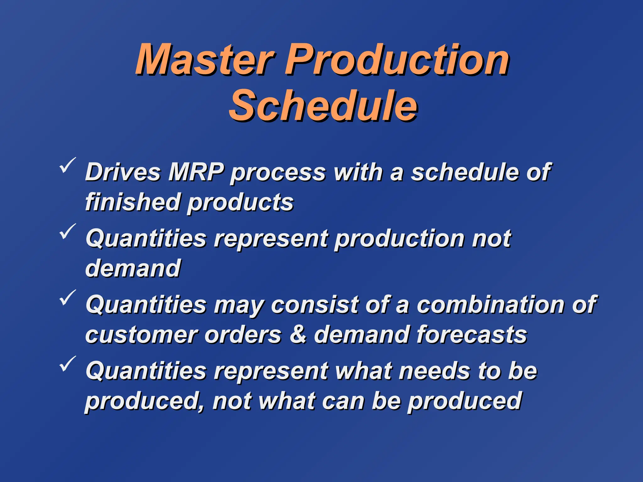 Master Production
Master Production
Schedule
Schedule
 Drives MRP process with a schedule of
Drives MRP process with a schedule of
finished products
finished products
 Quantities represent production not
Quantities represent production not
demand
demand
 Quantities may consist of a combination of
Quantities may consist of a combination of
customer orders & demand forecasts
customer orders & demand forecasts
 Quantities represent what needs to be
Quantities represent what needs to be
produced, not what can be produced
produced, not what can be produced
 