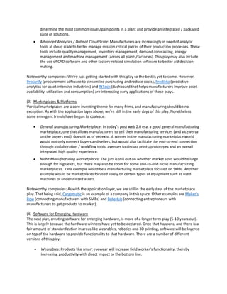 determine the most common issues/pain points in a plant and provide an integrated / packaged
suite of solutions.
 Advanced Analytics / Data at Cloud Scale: Manufacturers are increasingly in need of analytic
tools at cloud scale to better manage mission critical pieces of their production processes. These
tools include quality management, inventory management, demand-forecasting, energy
management and machine management (across all plants/factories). This play may also include
the use of CAD software and other factory-related simulation software to better aid decision-
making.
Noteworthy companies: We’re just getting started with this play so the best is yet to come. However,
Procurify (procurement software to streamline purchasing and reduce costs), Predikto (predictive
analytics for asset intensive industries) and RtTech (dashboard that helps manufacturers improve asset
availability, utilization and consumption) are interesting early applications of these plays.
(3) Marketplaces & Platforms
Vertical marketplaces are a core investing theme for many frims, and manufacturing should be no
exception. As with the application layer above, we’re still in the early days of this play. Nonetheless
some emergent trends have begun to coalesce:
 General Manufacturing Marketplace: In today’s post web 2.0 era, a good general manufacturing
marketplace, one that allows manufacturers to sell their manufacturing services (and vice versa
on the buyers end), doesn’t as of yet exist. A winner in the manufacturing marketplace world
would not only connect buyers and sellers, but would also facilitate the end-to-end connection
through: collaboration / workflow tools, avenues to discuss prints/prototypes and an overall
integrated high quality experience.
 Niche Manufacturing Marketplaces: The jury is still out on whether market sizes would be large
enough for high exits, but there may also be room for some end-to-end niche manufacturing
marketplaces. One example would be a manufacturing marketplace focused on SMBs. Another
example would be marketplaces focused solely on certain types of equipment such as used
machines or underutilized assets.
Noteworthy companies: As with the application layer, we are still in the early days of the marketplace
play. That being said, Cargomatic is an example of a company in this space. Other examples are Maker’s
Row (connecting manufacturers with SMBs) and BriteHub (connecting entrepreneurs with
manufacturers to get products to market).
(4) Software for Emerging Hardware
The next play, creating software for emerging hardware, is more of a longer term play (5-10 years out).
This is largely because the hardware winners have yet to be declared. Once that happens, and there is a
fair amount of standardization in areas like wearables, robotics and 3D printing, software will be layered
on top of the hardware to provide functionality to that hardware. There are a number of different
versions of this play:
 Wearables: Products like smart eyewear will increase field worker’s functionality, thereby
increasing productivity with direct impact to the bottom line.
 