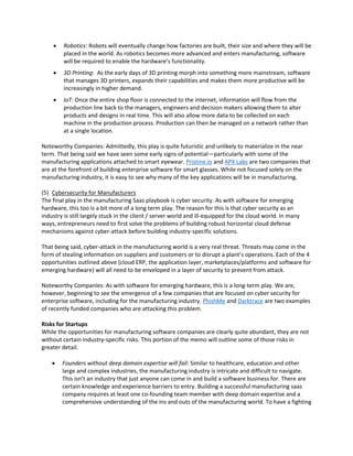  Robotics: Robots will eventually change how factories are built, their size and where they will be
placed in the world. As robotics becomes more advanced and enters manufacturing, software
will be required to enable the hardware’s functionality.
 3D Printing: As the early days of 3D printing morph into something more mainstream, software
that manages 3D printers, expands their capabilities and makes them more productive will be
increasingly in higher demand.
 IoT: Once the entire shop floor is connected to the internet, information will flow from the
production line back to the managers, engineers and decision makers allowing them to alter
products and designs in real time. This will also allow more data to be collected on each
machine in the production process. Production can then be managed on a network rather than
at a single location.
Noteworthy Companies: Admittedly, this play is quite futuristic and unlikely to materialize in the near
term. That being said we have seen some early signs of potential—particularly with some of the
manufacturing applications attached to smart eyewear. Pristine.io and APX Labs are two companies that
are at the forefront of building enterprise software for smart glasses. While not focused solely on the
manufacturing industry, it is easy to see why many of the key applications will be in manufacturing.
(5) Cybersecurity for Manufacturers
The final play in the manufacturing Saas playbook is cyber security. As with software for emerging
hardware, this too is a bit more of a long term play. The reason for this is that cyber security as an
industry is still largely stuck in the client / server world and ill-equipped for the cloud world. In many
ways, entrepreneurs need to first solve the problems of building robust horizontal cloud defense
mechanisms against cyber-attack before building industry-specific solutions.
That being said, cyber-attack in the manufacturing world is a very real threat. Threats may come in the
form of stealing information on suppliers and customers or to disrupt a plant’s operations. Each of the 4
opportunities outlined above (cloud ERP, the application layer, marketplaces/platforms and software for
emerging hardware) will all need to be enveloped in a layer of security to prevent from attack.
Noteworthy Companies: As with software for emerging hardware, this is a long-term play. We are,
however, beginning to see the emergence of a few companies that are focused on cyber security for
enterprise software, including for the manufacturing industry. PhishMe and Darktrace are two examples
of recently funded companies who are attacking this problem.
Risks for Startups
While the opportunities for manufacturing software companies are clearly quite abundant, they are not
without certain industry-specific risks. This portion of the memo will outline some of those risks in
greater detail.
 Founders without deep domain expertise will fail: Similar to healthcare, education and other
large and complex industries, the manufacturing industry is intricate and difficult to navigate.
This isn’t an industry that just anyone can come in and build a software business for. There are
certain knowledge and experience barriers to entry. Building a successful manufacturing saas
company requires at least one co-founding team member with deep domain expertise and a
comprehensive understanding of the ins and outs of the manufacturing world. To have a fighting
 