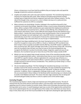chance, entrepreneurs must have lived the problems they are trying to solve and speak the
language of potential customers and partners.
 Lengthy and complex sales cycles may stall customer acquisition: The manufacturing industry is
notorious for having long sales cycles. Often selling to manufacturing businesses involves
multiple layers of approval and intense integration work with other software systems. The flip
side of this though is that, once you’re in, churn is likely to be low as it is costly and time-
inefficient for customers to shift to a competitor.
 Many customers are cloud allergic: Another challenge in the manufacturing world is that
customers can be quite cloud allergic. Appendix 4 shows a recent survey conducted by Software
Advice. When a sample of 385 manufacturers were asked what their deployment preference
was, 85% sided with an on-premise tool vs. 15% for a cloud offering. This is likely due to the
same reasons why Oracle’s client / server CRM still exists despite the fact that Salesforce has a
better product—namely that many enterprises have invested heavily in their on-premise ERP
solution and ripping it out and replacing it with a cloud ERP solution is a) expensive, b)
potentially less secure from a security point of view (as the customer doesn’t have full control)
and c) incredibly risky in the event there are any hiccups in implementation.
 Incumbents have begun grabbing land in the cloud: Having learned from the loss of share to
cloud-first insurgents in areas such as CRM (i.e. Oracle vs. Salesforce), ERP incumbents have
been trying to move as quickly as possible towards offering a cloud ERP solution in addition to
their on-premise tool. SAP, Oracle and Sage now all offer a cloud version of their ERP. That being
said, the incumbents have still been very slow to move to the cloud and lag behind new
insurgents like NetSuite in product functionality, design, integration, speed and ease-of-use.
Moreover, the incumbents have yet to move into any of the other 4 plays outside of ERP.
 Market size may not support large enough outcomes: Some of the manufacturing plays above
need to be approached with caution—particularly those that are more niche focused. Areas like
cloud ERP for a specific industry, software applications for a particular type of factory or a
specialty marketplace with weak network effects / customer captivity may not produce large
enough outcomes to warrant serious consideration. Thus, bottoms-up market sizing is a critical
component in diligence.
 VCs are manufacturing allergic: The final challenge for manufacturing startups is one that is
actually a result of the venture community. Traditionally, VCs have avoided the manufacturing
industry as it was seen as far too asset intensive and “old-world” to allow for 10x ROIC
outcomes. In addition, there is a geographic challenge at play as well—at least in the U.S. Most
VCs are concentrated in Silicon Valley or the Northeast while manufacturing as an industry tends
to reside in the Midwest and South. This means that later stage companies that are doing well
will eventually get funded, but there is a bit of a capital crunch at the earliest stages.
Concluding Thoughts
The manufacturing industry is clearly a large and important part of the global economy. The lack of
interest from the rest of the venture community makes it, and most other asset-intensive industries,
appealing areas for venture investors to monitor closely. While most of the plays discussed here are just
forming and/or yet to come, it is worth keeping an open eye as some of the opportunities outlined here
have unicorn potential given the size and significance of this market. And, while there are many risks to
keep in mind, these risks are far from insurmountable for the right team attacking the right opportunity.
 