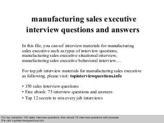 Interview questions and answers – free download/ pdf and ppt file
manufacturing sales executive
interview questions and answers
In this file, you can ref interview materials for manufacturing
sales executive such as types of interview questions,
manufacturing sales executive situational interview,
manufacturing sales executive behavioral interview…
For top job interview materials for manufacturing sales executive
as following, please visit: topinterviewquestions.info
• 150 sales interview questions
• Free ebook: 75 interview questions and answers
• Top 12 secrets to win every job interviews
For top materials: 150 sales interview questions, free ebook: 75 interview questions with answers
Pls visit: topinterviewquesitons.info
 