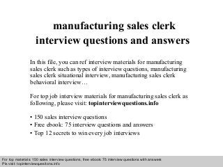 Interview questions and answers – free download/ pdf and ppt file
manufacturing sales clerk
interview questions and answers
In this file, you can ref interview materials for manufacturing
sales clerk such as types of interview questions, manufacturing
sales clerk situational interview, manufacturing sales clerk
behavioral interview…
For top job interview materials for manufacturing sales clerk as
following, please visit: topinterviewquestions.info
• 150 sales interview questions
• Free ebook: 75 interview questions and answers
• Top 12 secrets to win every job interviews
For top materials: 150 sales interview questions, free ebook: 75 interview questions with answers
Pls visit: topinterviewquesitons.info
 
