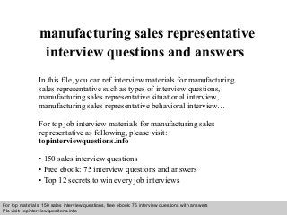 Interview questions and answers – free download/ pdf and ppt file
manufacturing sales representative
interview questions and answers
In this file, you can ref interview materials for manufacturing
sales representative such as types of interview questions,
manufacturing sales representative situational interview,
manufacturing sales representative behavioral interview…
For top job interview materials for manufacturing sales
representative as following, please visit:
topinterviewquestions.info
• 150 sales interview questions
• Free ebook: 75 interview questions and answers
• Top 12 secrets to win every job interviews
For top materials: 150 sales interview questions, free ebook: 75 interview questions with answers
Pls visit: topinterviewquesitons.info
 