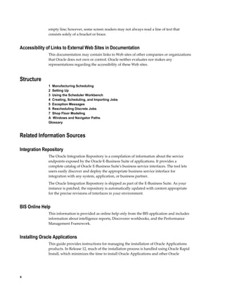 x
empty line; however, some screen readers may not always read a line of text that
consists solely of a bracket or brace.
Accessibility of Links to External Web Sites in Documentation
This documentation may contain links to Web sites of other companies or organizations
that Oracle does not own or control. Oracle neither evaluates nor makes any
representations regarding the accessibility of these Web sites.
Structure
1  Manufacturing Scheduling
2  Setting Up
3  Using the Scheduler Workbench
4  Creating, Scheduling, and Importing Jobs
5  Exception Messages
6  Rescheduling Discrete Jobs
7  Shop Floor Modeling
A  Windows and Navigator Paths
Glossary
Related Information Sources
Integration Repository
The Oracle Integration Repository is a compilation of information about the service
endpoints exposed by the Oracle E-Business Suite of applications. It provides a
complete catalog of Oracle E-Business Suite's business service interfaces. The tool lets
users easily discover and deploy the appropriate business service interface for
integration with any system, application, or business partner.
The Oracle Integration Repository is shipped as part of the E-Business Suite. As your
instance is patched, the repository is automatically updated with content appropriate
for the precise revisions of interfaces in your environment.
BIS Online Help
This information is provided as online help only from the BIS application and includes
information about intelligence reports, Discoverer workbooks, and the Performance
Management Framework.
Installing Oracle Applications
This guide provides instructions for managing the installation of Oracle Applications
products. In Release 12, much of the installation process is handled using Oracle Rapid
Install, which minimizes the time to install Oracle Applications and other Oracle
 