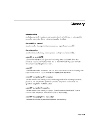 Glossary-1
Glossary
active schedule
A schedule currently running on a production line. A schedule can be active past its
scheduled completion date or before its scheduled start date.
alternate bill of material
An alternate list of component items you can use to produce an assembly.
alternate routing
An alternate manufacturing process you can use to produce an assembly.
assemble-to-order (ATO)
An environment where you open a final assembly order to assemble items that
customers order. Assemble-to-order is also an item attribute that you can apply to
standard, model, and option class items.
assembly
An item that has a bill of material. You can purchase or manufacture an assembly item.
For more information, see assemble-to-order (ATO)bill of material.
assembly completion pull transaction
A material transaction where you backflush components from inventory to work in
process as you complete the operation where the component is consumed. See
operation completion pull transaction.
assembly completion transaction
A material transaction where you receive assemblies into inventory from a job or
schedule upon completion of the manufacture of the assembly.
assembly move completion transaction
A move transaction that completes assemblies into inventory.
 