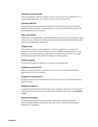 Glossary-2
assembly scrap transaction
A move transaction where you charge a scrap account as you move assemblies into a
Scrap intraoperation step. This reduces the value of your discrete job.
assembly UOM item
A purchasing item associated with an outside resource that you purchase using the
assembly's unit of measure. The assembly's unit of measure should be the same as the
purchasing item's unit of measure.
asset subinventory
Subdivision of an organization, representing either a physical area or a logical grouping
of items, such as a storeroom where quantity balances are maintained for all items and
values are maintained for asset items.
assigned units
The number of resource units assigned to work at an operation in a routing. For
example, if you have 10 units of machine resource available at a department, you can
assign up to 10 of these units to an operation in a routing. The more units you assign,
the less elapsed time Work in Process schedules for the operation.
available capacity
The amount of capacity available for a resource or production line.
available-to-promise (ATP)
Ability to promise product for customer orders based on uncommitted inventory,
planned production, and material.
Available To Transact (ATT)
Quantity on hand less all reservations for the item which may be transferred within or
out of inventory.
backflush transaction
A material transaction that automatically issues component items into work in process
from inventory when you move or complete the assembly. Also known as post-deduct
or pull.
backward scheduling
A scheduling technique where you specify a production end date and Oracle
Manufacturing calculates a production start date based on detailed scheduling or
repetitive line scheduling.
 