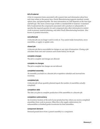 Glossary-3
bill of material
A list of component items associated with a parent item and information about how
each item relates to the parent item. Oracle Manufacturing supports standard, model,
option class, and planning bills. The item information on a bill depends on the item type
and bill type. The most common type of bill is a standard bill of material. A standard
bill of material lists the components associated with a product or subassembly. It
specifies the required quantity for each component plus other information to control
work in process, material planning, and other Oracle Manufacturing functions. Also
known as product structures.
cancelled job
A discrete job you no longer want to work on. You cannot make transactions, move
assemblies, or apply or update costs.
closed job
A discrete job that is unavailable for charges or any type of transaction. Closing a job
calculates final costs and variances and creates history for the job.
complete charges
The job is complete and charges are allowed.
complete no charges
The job is complete but charges are not allowed.
completed assembly
An assembly you built on a discrete job or repetitive schedule and received into
inventory.
completed job
A discrete job whose quantity planned equals the number of assemblies actually
completed.
completion date
The date you plan to complete production of the assemblies in a discrete job.
completion subinventory
An inventory location at the end of your production line where you receive completed
assemblies from work in process. Often this is the supply subinventory for
subassemblies or finished goods inventories for final assemblies.
component demand
Demand passed down from a parent assembly to a component.
 
