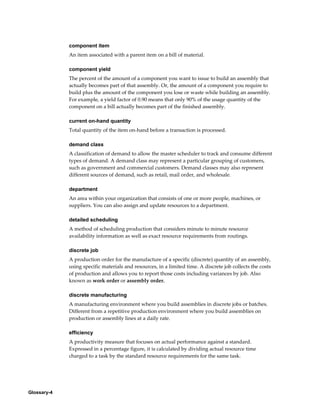 Glossary-4
component item
An item associated with a parent item on a bill of material.
component yield
The percent of the amount of a component you want to issue to build an assembly that
actually becomes part of that assembly. Or, the amount of a component you require to
build plus the amount of the component you lose or waste while building an assembly.
For example, a yield factor of 0.90 means that only 90% of the usage quantity of the
component on a bill actually becomes part of the finished assembly.
current on-hand quantity
Total quantity of the item on-hand before a transaction is processed.
demand class
A classification of demand to allow the master scheduler to track and consume different
types of demand. A demand class may represent a particular grouping of customers,
such as government and commercial customers. Demand classes may also represent
different sources of demand, such as retail, mail order, and wholesale.
department
An area within your organization that consists of one or more people, machines, or
suppliers. You can also assign and update resources to a department.
detailed scheduling
A method of scheduling production that considers minute to minute resource
availability information as well as exact resource requirements from routings.
discrete job
A production order for the manufacture of a specific (discrete) quantity of an assembly,
using specific materials and resources, in a limited time. A discrete job collects the costs
of production and allows you to report those costs including variances by job. Also
known as work order or assembly order.
discrete manufacturing
A manufacturing environment where you build assemblies in discrete jobs or batches.
Different from a repetitive production environment where you build assemblies on
production or assembly lines at a daily rate.
efficiency
A productivity measure that focuses on actual performance against a standard.
Expressed in a percentage figure, it is calculated by dividing actual resource time
charged to a task by the standard resource requirements for the same task.
 