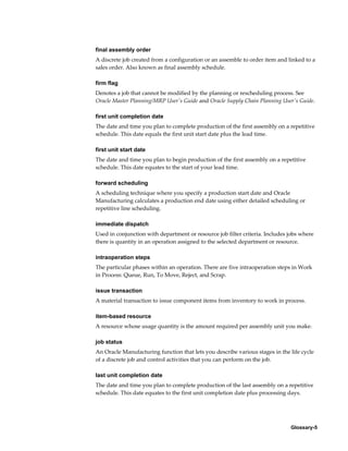 Glossary-5
final assembly order
A discrete job created from a configuration or an assemble to order item and linked to a
sales order. Also known as final assembly schedule.
firm flag
Denotes a job that cannot be modified by the planning or rescheduling process. See
Oracle Master Planning/MRP User's Guide and Oracle Supply Chain Planning User's Guide.
first unit completion date
The date and time you plan to complete production of the first assembly on a repetitive
schedule. This date equals the first unit start date plus the lead time.
first unit start date
The date and time you plan to begin production of the first assembly on a repetitive
schedule. This date equates to the start of your lead time.
forward scheduling
A scheduling technique where you specify a production start date and Oracle
Manufacturing calculates a production end date using either detailed scheduling or
repetitive line scheduling.
immediate dispatch
Used in conjunction with department or resource job filter criteria. Includes jobs where
there is quantity in an operation assigned to the selected department or resource.
intraoperation steps
The particular phases within an operation. There are five intraoperation steps in Work
in Process: Queue, Run, To Move, Reject, and Scrap.
issue transaction
A material transaction to issue component items from inventory to work in process.
item-based resource
A resource whose usage quantity is the amount required per assembly unit you make.
job status
An Oracle Manufacturing function that lets you describe various stages in the life cycle
of a discrete job and control activities that you can perform on the job.
last unit completion date
The date and time you plan to complete production of the last assembly on a repetitive
schedule. This date equates to the first unit completion date plus processing days.
 