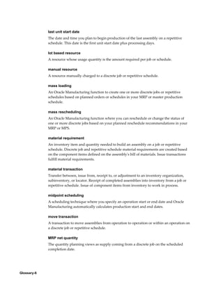 Glossary-6
last unit start date
The date and time you plan to begin production of the last assembly on a repetitive
schedule. This date is the first unit start date plus processing days.
lot based resource
A resource whose usage quantity is the amount required per job or schedule.
manual resource
A resource manually charged to a discrete job or repetitive schedule.
mass loading
An Oracle Manufacturing function to create one or more discrete jobs or repetitive
schedules based on planned orders or schedules in your MRP or master production
schedule.
mass rescheduling
An Oracle Manufacturing function where you can reschedule or change the status of
one or more discrete jobs based on your planned reschedule recommendations in your
MRP or MPS.
material requirement
An inventory item and quantity needed to build an assembly on a job or repetitive
schedule. Discrete job and repetitive schedule material requirements are created based
on the component items defined on the assembly's bill of materials. Issue transactions
fulfill material requirements.
material transaction
Transfer between, issue from, receipt to, or adjustment to an inventory organization,
subinventory, or locator. Receipt of completed assemblies into inventory from a job or
repetitive schedule. Issue of component items from inventory to work in process.
midpoint scheduling
A scheduling technique where you specify an operation start or end date and Oracle
Manufacturing automatically calculates production start and end dates.
move transaction
A transaction to move assemblies from operation to operation or within an operation on
a discrete job or repetitive schedule.
MRP net quantity
The quantity planning views as supply coming from a discrete job on the scheduled
completion date.
 