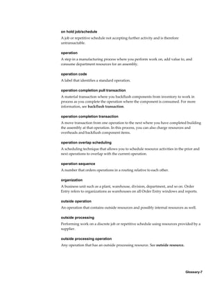 Glossary-7
on hold job/schedule
A job or repetitive schedule not accepting further activity and is therefore
untransactable.
operation
A step in a manufacturing process where you perform work on, add value to, and
consume department resources for an assembly.
operation code
A label that identifies a standard operation.
operation completion pull transaction
A material transaction where you backflush components from inventory to work in
process as you complete the operation where the component is consumed. For more
information, see backflush transaction.
operation completion transaction
A move transaction from one operation to the next where you have completed building
the assembly at that operation. In this process, you can also charge resources and
overheads and backflush component items.
operation overlap scheduling
A scheduling technique that allows you to schedule resource activities in the prior and
next operations to overlap with the current operation.
operation sequence
A number that orders operations in a routing relative to each other.
organization
A business unit such as a plant, warehouse, division, department, and so on. Order
Entry refers to organizations as warehouses on all Order Entry windows and reports.
outside operation
An operation that contains outside resources and possibly internal resources as well.
outside processing
Performing work on a discrete job or repetitive schedule using resources provided by a
supplier.
outside processing operation
Any operation that has an outside processing resource. See outside resource.
 