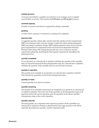 Glossary-8
outside resource
A resource provided by a supplier you include in your routings, such as supplier
sourced labor or services. This includes both PO move and PO receipt resources.
overload capacity
Number of resource units that are required but already committed.
pending
A status where a process or transaction is waiting to be completed.
planned order
A suggested quantity, release date, and due date that satisfies net item requirements.
MRP owns planned orders, and may change or delete the orders during subsequent
MRP processing if conditions change. MRP explodes planned orders at one level into
gross requirements for components at the next lower level (dependent demand).
Planned orders along with existing discrete jobs also serve as input to capacity
requirements planning, describing the total capacity requirements throughout the
planning horizon.
quantity completed
For an operation on a discrete job or repetitive schedule, the quantity of the assembly
that you transacted beyond the Run intraoperation step. For a discrete job or repetitive
schedule, the quantity of the assembly that you received into inventory.
quantity in operation
The quantity of an assembly in an operation on a discrete job or repetitive schedule.
This includes the quantities in each of the intraoperation steps.
quantity on hand
Current quantity of an item in inventory.
quantity remaining
The quantity of an assembly remaining to be completed at an operation in a discrete job
or repetitive schedule. This is the sum of the quantities in all intraoperation steps at all
operations before the current operation, plus the quantities in the Queue and Run
intraoperation steps at the current operation.
quantity required
The total quantity of a component item required to produce all the assemblies in a
discrete job or repetitive schedule as determined by the usage quantity on the bill of
materials, the production quantity, and the component yield.
 