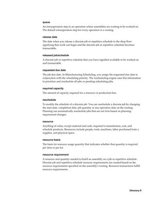 Glossary-9
queue
An intraoperation step in an operation where assemblies are waiting to be worked on.
The default intraoperation step for every operation in a routing.
release date
The date when you release a discrete job or repetitive schedule to the shop floor
signifying that work can begin and the discrete job or repetitive schedule becomes
transactable.
released job/schedule
A discrete job or repetitive schedule that you have signified available to be worked on
and transactable.
requested due date
The job due date. In Manufacturing Scheduling, you assign the requested due date in
conjunction with the scheduling priority. The rescheduling engine uses this information
to prioritize and reschedule all jobs or pending scheduling jobs.
required capacity
The amount of capacity required for a resource or production line.
reschedule
To modify the schedule of a discrete job. You can reschedule a discrete job by changing
the start date, completion date, job quantity or any operation date on the routing.
Planning can automatically reschedule jobs that are not firm based on planning
requirement changes.
resource
Anything of value, except material and cash, required to manufacture, cost, and
schedule products. Resources include people, tools, machines, labor purchased from a
supplier, and physical space.
resource basis
The basis for resource usage quantity that indicates whether that quantity is required
per item or per lot.
resource requirement
A resource and quantity needed to build an assembly on a job or repetitive schedule.
Discrete job and repetitive schedule resource requirements are created based on the
resource requirements specified on the assembly's routing. Resource transactions fulfill
resource requirements.
 