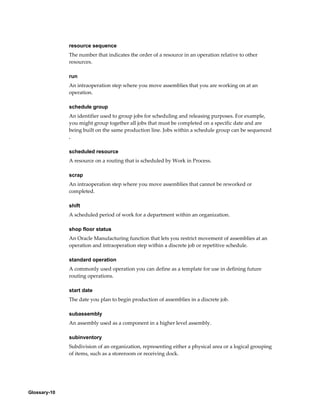 Glossary-10
resource sequence
The number that indicates the order of a resource in an operation relative to other
resources.
run
An intraoperation step where you move assemblies that you are working on at an
operation.
schedule group
An identifier used to group jobs for scheduling and releasing purposes. For example,
you might group together all jobs that must be completed on a specific date and are
being built on the same production line. Jobs within a schedule group can be sequenced
.
scheduled resource
A resource on a routing that is scheduled by Work in Process.
scrap
An intraoperation step where you move assemblies that cannot be reworked or
completed.
shift
A scheduled period of work for a department within an organization.
shop floor status
An Oracle Manufacturing function that lets you restrict movement of assemblies at an
operation and intraoperation step within a discrete job or repetitive schedule.
standard operation
A commonly used operation you can define as a template for use in defining future
routing operations.
start date
The date you plan to begin production of assemblies in a discrete job.
subassembly
An assembly used as a component in a higher level assembly.
subinventory
Subdivision of an organization, representing either a physical area or a logical grouping
of items, such as a storeroom or receiving dock.
 