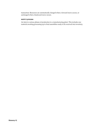 Glossary-12
transaction. Resources are automatically charged when a forward move occurs, or
uncharged when a backward move occurs.
work in process
An item in various phases of production in a manufacturing plant. This includes raw
material awaiting processing up to final assemblies ready to be received into inventory.
 