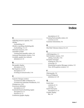 Index-1
 
Index
A
Adjusting resource capacity, 3-11
All jobs
rescheduling, 6-2
All jobs or pending scheduling jobs
rescheduling, 1-3, 1-3
Alternate resources, 2-10
Assemble to Order
creating final assembly orders, 4-4
Automatic Reschedule window, 3-16
Available, graphic key indicator
definition of, 1-8
B
Bar graphic display
description of, 1-8
Bar Inspector window
description of, 1-9
invoking in manual mode, 3-14
C
Capacity Changes window
accessed from Bills of Material, 2-6
accessed from Scheduler Workbench, 3-12
Changeovers, 2-20
Concurrent definition
description of, 2-7
Constraint-based scheduling engine
description of, 1-1
function of, 1-3
Continuous graphic display
description of, 1-8
Creating final assembly orders, 4-4
overview of, 4-4
Customer information, 3-4
D
Due Date Tolerance (days), 2-6, 4-3
E
eAM integration, 1-1
Edit Schedule window, 3-15
editing, manually, 3-14
Exception messages
marking for view, 5-4
reviewing, 5-1
Scheduling Exception Messages window, 5-2
View All Exceptions window, 5-5
F
Filtering jobs, 3-2
Forward Midpoint
definition of, 3-18
G
Gantt chart
contents of, 1-6
viewing, 1-1
Gantt Chart pane
description of, 1-6
Graphic display
Bar, 1-8
 