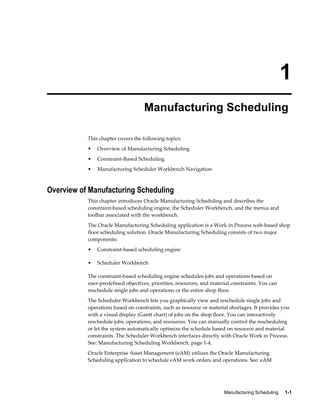Manufacturing Scheduling     1-1
1
Manufacturing Scheduling
This chapter covers the following topics:
• Overview of Manufacturing Scheduling
• Constraint-Based Scheduling
• Manufacturing Scheduler Workbench Navigation
Overview of Manufacturing Scheduling
This chapter introduces Oracle Manufacturing Scheduling and describes the
constraint-based scheduling engine, the Scheduler Workbench, and the menus and
toolbar associated with the workbench.
The Oracle Manufacturing Scheduling application is a Work in Process web-based shop
floor scheduling solution. Oracle Manufacturing Scheduling consists of two major
components:
• Constraint-based scheduling engine
• Scheduler Workbench
The constraint-based scheduling engine schedules jobs and operations based on
user-predefined objectives, priorities, resources, and material constraints. You can
reschedule single jobs and operations or the entire shop floor.
The Scheduler Workbench lets you graphically view and reschedule single jobs and
operations based on constraints, such as resource or material shortages. It provides you
with a visual display (Gantt chart) of jobs on the shop floor. You can interactively
reschedule jobs, operations, and resources. You can manually control the rescheduling
or let the system automatically optimize the schedule based on resource and material
constraints. The Scheduler Workbench interfaces directly with Oracle Work in Process.
See: Manufacturing Scheduling Workbench, page 1-4.
Oracle Enterprise Asset Management (eAM) utilizes the Oracle Manufacturing
Scheduling application to schedule eAM work orders and operations. See: eAM
 
