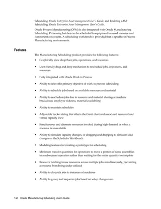 1-2    Oracle Manufacturing Scheduling User's Guide
Scheduling, Oracle Enterprise Asset management User's Guide, and Enabling eAM
Scheduling, Oracle Enterprise Asset Management User's Guide.
Oracle Process Manufacturing (OPM) is also integrated with Oracle Manufacturing
Scheduling. Processing batches can be scheduled to equipment to avoid resource and
component constraints. A scheduling workbench is provided that is specific to Process
Manufacturing environments.
Features
The Manufacturing Scheduling product provides the following features:
• Graphically view shop floor jobs, operations, and resources
• User friendly drag and drop mechanism to reschedule jobs, operations, and
resources
• Fully integrated with Oracle Work in Process
• Ability to select the primary objective of work in process scheduling
• Ability to schedule jobs based on available resources and material
• Ability to reschedule jobs due to resource and material shortages (machine
breakdown, employee sickness, material availability)
• Ability to maintain schedules
• Adjustable bucket sizing that affects the Gantt chart and associated resource load
versus capacity view
• Simultaneous and alternate resources invoked during high demand or when a
resource is unavailable
• Ability to simulate capacity changes, or dragging and dropping to simulate load
changes on the Scheduler Workbench
• Modeling features for creating a prototype for scheduling
• Minimum transfer quantities for operations to move a portion of some assemblies
to a subsequent operation rather than waiting for the entire quantity to complete
• Resource batching to use resources across multiple jobs simultaneously, preventing
a resource from being under utilized
• Ability to dispatch jobs to instances of machines
• Ability to group and sequence jobs based on setup changeovers
 