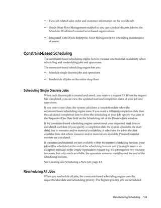 Manufacturing Scheduling     1-3
• View job related sales order and customer information on the workbench
• Oracle Shop Floor Management enabled so you can schedule discrete jobs on the
Scheduler Workbench created in lot based organizations
• Integrated with Oracle Enterprise Asset Management for scheduling maintenance
of assets
Constraint-Based Scheduling
The constraint-based scheduling engine factors resource and material availability when
scheduling and rescheduling jobs and operations.
The constraint-based scheduling engine lets you:
• Schedule single discrete jobs and operations
• Reschedule all jobs on the entire shop floor
Scheduling Single Discrete Jobs
When each discrete job is created and saved, you receive a request ID. When the request
has completed, you can view the updated start and completion dates of your job and
operations.
If you enter a start date, the system calculates a completion date when the
constraint-based scheduling engine runs. If you want a different completion date than
the calculated completion date to drive the scheduling of your job, specify that date in
the Requested Due Date field on the Scheduling tab of the Discrete Jobs window.
If the constraint-based scheduling engine cannot meet your requested start date or
calculated start date (if you specify a completion date the system calculates the start
date) due to resource and/or material availability, it schedules the job in the first
available time slot where resource and/or material are available. Planned material
receipts are calculated.
If resources and material are not available within the current scheduling horizon, your
job will be scheduled at the end of the scheduling horizon and you might receive an
exception message in the Oracle Application request log. If a job requires two resource
instances, but only one is available, the operation resource starts beyond the end of the
scheduling horizon.
See: Creating and Scheduling a New Job, page 4-1.
Rescheduling All Jobs
When you reschedule all jobs, the constraint-based scheduling engine uses the
requested due date and scheduling priority. The highest priority jobs are scheduled
 