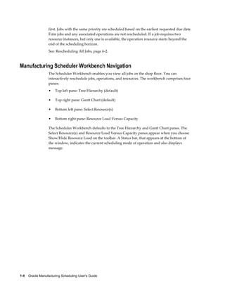 1-4    Oracle Manufacturing Scheduling User's Guide
first. Jobs with the same priority are scheduled based on the earliest requested due date.
Firm jobs and any associated operations are not rescheduled. If a job requires two
resource instances, but only one is available, the operation resource starts beyond the
end of the scheduling horizon.
See: Rescheduling All Jobs, page 6-2.
Manufacturing Scheduler Workbench Navigation
The Scheduler Workbench enables you view all jobs on the shop floor. You can
interactively reschedule jobs, operations, and resources. The workbench comprises four
panes:
• Top left pane: Tree Hierarchy (default)
• Top right pane: Gantt Chart (default)
• Bottom left pane: Select Resource(s)
• Bottom right pane: Resource Load Versus Capacity
The Scheduler Workbench defaults to the Tree Hierarchy and Gantt Chart panes. The
Select Resource(s) and Resource Load Versus Capacity panes appear when you choose
Show/Hide Resource Load on the toolbar. A Status bar, that appears at the bottom of
the window, indicates the current scheduling mode of operation and also displays
message.
 