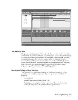 Manufacturing Scheduling     1-5
Tree Hierarchy Pane
This pane displays the contents of the workbench. There are three levels of information
or branches in the hierarchy of the tree: job, operation, and resource. The Tree Hierarchy
is dynamically created when you launch the workbench, which defaults to show only
unreleased, released, and on hold jobs. You can update the display at any time by
choosing Revert and Refresh on the toolbar. You can also choose the Filter button to
display specific jobs in the Tree Hierarchy pane and corresponding Gantt Chart pane—
used when issues such as machine breakdown, component shortage, or absent
employees impact the schedule. See: Filtering Jobs, page 3-2.
Expanding and Collapsing Jobs or Operations
You can expand a job and its operation(s) in the Tree Hierarchy pane to view the
associated resources. Likewise, you can collapse an operation or job in the Tree
Hierarchy.
• To expand a job:
Point and click on the (+) symbol next to a job.
The job expands showing the respective operation(s). The symbol next to the
selected job changes to (-); the symbol next to the operation is (+).
 