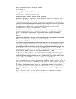 Oracle Manufacturing Scheduling User's Guide, Release 12
Part No. B31559-01
Copyright © 1999, 2006, Oracle. All rights reserved.
Primary Author:     Susan Saperstein, Leanne Vakoc
Contributing Author:     Biju Baby, BarryKuhl, Michael Unterkofler
Contributor:     Reena Bankar, Jennifer Chang, Stephen Chen, Joseph Epstein, Yuan Gao, Serena Li, Jane Liu,
Michael Louie, Tara McLaughlin, Jiesang Song
The Programs (which include both the software and documentation) contain proprietary information; they
are provided under a license agreement containing restrictions on use and disclosure and are also protected
by copyright, patent, and other intellectual and industrial property laws. Reverse engineering, disassembly, or
decompilation of the Programs, except to the extent required to obtain interoperability with other
independently created software or as specified by law, is prohibited.
The information contained in this document is subject to change without notice. If you find any problems in
the documentation, please report them to us in writing. This document is not warranted to be error-free.
Except as may be expressly permitted in your license agreement for these Programs, no part of these
Programs may be reproduced or transmitted in any form or by any means, electronic or mechanical, for any
purpose.
If the Programs are delivered to the United States Government or anyone licensing or using the Programs on
behalf of the United States Government, the following notice is applicable:
U.S. GOVERNMENT RIGHTS
Programs, software, databases, and related documentation and technical data delivered to U.S. Government
customers are "commercial computer software" or "commercial technical data" pursuant to the applicable
Federal Acquisition Regulation and agency-specific supplemental regulations. As such, use, duplication,
disclosure, modification, and adaptation of the Programs, including documentation and technical data, shall
be subject to the licensing restrictions set forth in the applicable Oracle license agreement, and, to the extent
applicable, the additional rights set forth in FAR 52.227-19, Commercial Computer Software--Restricted
Rights (June 1987). Oracle Corporation, 500 Oracle Parkway, Redwood City, CA 94065.
The Programs are not intended for use in any nuclear, aviation, mass transit, medical, or other inherently
dangerous applications. It shall be the licensee's responsibility to take all appropriate fail-safe, backup,
redundancy and other measures to ensure the safe use of such applications if the Programs are used for such
purposes, and we disclaim liability for any damages caused by such use of the Programs.
The Programs may provide links to Web sites and access to content, products, and services from third parties.
Oracle is not responsible for the availability of, or any content provided on, third-party Web sites. You bear all
risks associated with the use of such content. If you choose to purchase any products or services from a third
party, the relationship is directly between you and the third party. Oracle is not responsible for: (a) the quality
of third-party products or services; or (b) fulfilling any of the terms of the agreement with the third party,
including delivery of products or services and warranty obligations related to purchased products or services.
Oracle is not responsible for any loss or damage of any sort that you may incur from dealing with any third
party.
Oracle, JD Edwards, PeopleSoft, and Siebel are registered trademarks of Oracle Corporation and/or its
affiliates. Other names may be trademarks of their respective owners.
 