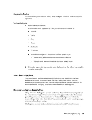 Manufacturing Scheduling     1-7
Changing the Timeline
You should change the timeline in the Gantt Chart pane to view at least one complete
operation.
To change the timeline
1. Right click on the timeline.
A drop-down menu appears which lets you increment the timeline in:
• Months
• Weeks
• Days
• Hours
• 30 Minutes
• 15 Minutes
• Horizontal Sliding Bar - Lets you fine tune the bucket width.
• The left-most position shows the minimum bucket width
• The right-most position shows the maximum bucket width
2. Choose the appropriate increment to resize the buckets so that at least one complete
operation is viewable.
Select Resource(s) Pane
This pane consists of resources and resource instances selected through the Select
Resource(s) window. When you choose the Select Resource(s) button, the Select
Resource(s) window appears. This window lets you select the available resources and
resource instances to display in the Resource Load Versus Capacity pane.
Resource Load Versus Capacity Pane
This pane shows the Required resource load versus the Available resource capacity for
the selected resource(s) and resource instance(s) that appear in the Select Resource(s)
pane. This pane shares the same timeline as the Gantt Chart pane and reflects the
rescheduling activity in the Gantt Chart. You can immediately see the resulting changes
on resource loads before saving.
The Required resource load, Available resource capacity, and Overload resource
 
