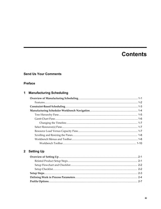     iii
 
Contents
Send Us Your Comments
Preface
1 Manufacturing Scheduling
Overview of Manufacturing Scheduling..................................................................................1-1
Features................................................................................................................................1-2
Constraint-Based Scheduling....................................................................................................1-3
Manufacturing Scheduler Workbench Navigation.................................................................. 1-4
Tree Hierarchy Pane............................................................................................................ 1-5
Gantt Chart Pane..................................................................................................................1-6
Changing the Timeline.................................................................................................. 1-7
Select Resource(s) Pane........................................................................................................ 1-7
Resource Load Versus Capacity Pane.................................................................................. 1-7
Scrolling and Resizing the Panes......................................................................................... 1-8
Workbench Menus and Toolbar...........................................................................................1-8
Workbench Toolbar..................................................................................................... 1-10
2 Setting Up
Overview of Setting Up.............................................................................................................2-1
Related Product Setup Steps................................................................................................ 2-1
Setup Flowchart and Checklist............................................................................................ 2-2
Setup Checklist.................................................................................................................... 2-2
Setup Steps................................................................................................................................ 2-3
Defining Work in Process Parameters...................................................................................... 2-4
Profile Options.......................................................................................................................... 2-7
 