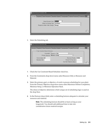 Setting Up    2-5
1. Select the Scheduling tab.
1. Check the Use Constraint Based Scheduler check box.
2. From the Constraints drop-down menu select Resource Only or Resource and
Material.
3. Select the primary goal, or objective, of work in process scheduling for your plant.
From the Primary Objective drop-down menu select Maximize Ontime Completion,
Minimize Setup, or Minimize Operation Slack.
The choice of objective determines which unique set of scheduling logic is used on
the shop floor.
4. In the Horizon (days) field, enter a scheduling horizon adequate to calculate your
resources and material.
Note: The scheduling horizon should be at least as long as your
longest job. You should add additional time to take into
consideration future material receipts.
 