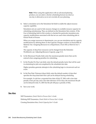 2-6    Oracle Manufacturing Scheduling User's Guide
Note: When using this application with an advanced planning
product, you can select a shorter scheduling horizon (as short as
one day is allowed) so as to not override all your planning.
5. Select a simulation set in the Simulation Set field to enable the adjust resource
capacity capability.
Simulation sets are used to link resource changes to available resource capacity for
scheduling and planning. They are defined on the Simulation Sets window. If the
Use in Scheduling field on this window is checked for particular simulation sets,
capacity modifications associated with that set are used when scheduling jobs in
Oracle Work in Process.
When you assign resources to departments, you can use simulation sets for capacity
modifications by defining them on the Capacity Changes window in Oracle Bills of
Material. See: Assigning Resources to a Department, Oracle Bills of Material User's
Guide.
The capacity of shop floor resources can be changed from the Scheduler
Workbench, see: Adjusting Resource Capacity, page 3-11.
6. In the Maximum Penalty field, enter the maximum penalty factor that can be
entered when assigning penalties for scheduling.
7. In the Penalty Per Day Late field, enter the default penalty factor that will be used
in scheduling for jobs not completed by the scheduled due date.
Higher penalties generate attempts in the scheduling logic to circumvent such an
event.
8. In the Due Date Tolerance (days) field, enter the default number of days that
specifies the drop dead date that a job can be delayed during scheduling.
For example, if a job has a requested due date of July 27, 2001 with a due date
penalty of ten per day and a due date tolerance of five days, the maximum the job
can be delayed is July 31, 2001 but the job still pays a penalty of fifty.
9. Save your work.
See Also
WIP Parameters, Oracle Work in Process User's Guide
Defining WIP Parameters, Oracle Work in Process User's Guide
Creating Simulation Sets, Oracle Capacity User's Guide
 