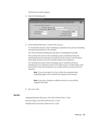 Setting Up    2-9
The Resources window appears.
2. Select the Scheduling tab.
3. In the Schedule field select a value for this resource:
Yes: Include this resources when scheduling an operation from a job and calculating
manufacturing lead time for the assembly.
Note: Do not include scheduling the operation or calculating the lead time.
Prior: Include this resource when scheduling a job or schedule by backward
scheduling the previous operation from the end of this resource. Use this option
when setup resources can work in parallel with previous operations.
Next: Include this resource when scheduling a job or schedule by forward
scheduling the next operation from the start of this resource. Use this option when
the teardown of the current operation can overlap with the execution of the next
operation.
Note: If you do not select Yes, Prior, orNext, the constraint-based
scheduling engine will not consider the capacity for the resource.
Note: If you have a change in available resources, you can edit the
Assigned Units field.
4. Save your work.
See Also
Assigning Operation Resources, Oracle Bills of Material User's Guide
Resource Usage, Oracle Bills of Material User's Guide
Schedule Field, Oracle Bills of Material User's Guide
 