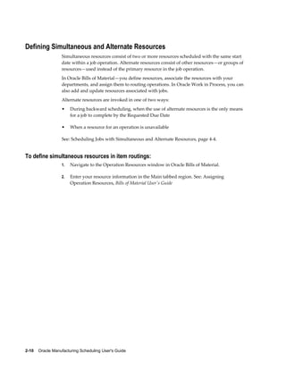 2-10    Oracle Manufacturing Scheduling User's Guide
Defining Simultaneous and Alternate Resources
Simultaneous resources consist of two or more resources scheduled with the same start
date within a job operation. Alternate resources consist of other resources—or groups of
resources—used instead of the primary resource in the job operation.
In Oracle Bills of Material—you define resources, associate the resources with your
departments, and assign them to routing operations. In Oracle Work in Process, you can
also add and update resources associated with jobs.
Alternate resources are invoked in one of two ways:
• During backward scheduling, when the use of alternate resources is the only means
for a job to complete by the Requested Due Date
• When a resource for an operation is unavailable
See: Scheduling Jobs with Simultaneous and Alternate Resources, page 4-4.
To define simultaneous resources in item routings:
1. Navigate to the Operation Resources window in Oracle Bills of Material.
2. Enter your resource information in the Main tabbed region. See: Assigning
Operation Resources, Bills of Material User's Guide
 