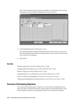 2-14    Oracle Manufacturing Scheduling User's Guide
This is used in grouping several resources together as an alternate resource group.
The primary resource defaults to Replacement Group value of 0.
3. In the Scheduled Sequence field, enter a value.
The schedule sequence number indicates the sequence the resource is to be used—
this value defaults from the Resource Requirements window and is the same value
as the resource it is replacing.
4. Choose Save.
See Also
Defining a Resource, Oracle Bills of Material User's Guide
Assigning Operation Resources, Oracle Bills of Material User's Guide
Resource Usage, Oracle Bills of Material User's Guide
Assigning Resources to a Department, Oracle Bills of Material User's Guide
Overview of Resource Management, Oracle Work in Process User's Guide
Adding and Updating Resource Requirements, Oracle Work in Process User's Guide
Overview of Scheduling Objectives
You can select the primary goal, or objective, of work in process scheduling in your
plant. The choice of objective determines which unique set of scheduling logic is used
on the shop floor, and can vary from plant to plant. You can define your primary
 