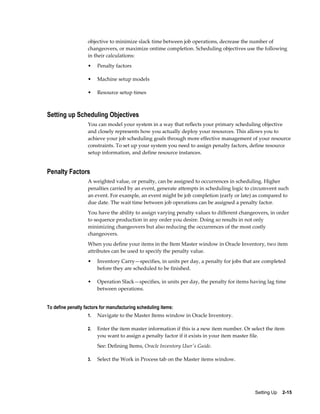 Setting Up    2-15
objective to minimize slack time between job operations, decrease the number of
changeovers, or maximize ontime completion. Scheduling objectives use the following
in their calculations:
• Penalty factors
• Machine setup models
• Resource setup times
Setting up Scheduling Objectives
You can model your system in a way that reflects your primary scheduling objective
and closely represents how you actually deploy your resources. This allows you to
achieve your job scheduling goals through more effective management of your resource
constraints. To set up your system you need to assign penalty factors, define resource
setup information, and define resource instances.
Penalty Factors
A weighted value, or penalty, can be assigned to occurrences in scheduling. Higher
penalties carried by an event, generate attempts in scheduling logic to circumvent such
an event. For example, an event might be job completion (early or late) as compared to
due date. The wait time between job operations can be assigned a penalty factor.
You have the ability to assign varying penalty values to different changeovers, in order
to sequence production in any order you desire. Doing so results in not only
minimizing changeovers but also reducing the occurrences of the most costly
changeovers.
When you define your items in the Item Master window in Oracle Inventory, two item
attributes can be used to specify the penalty value.
• Inventory Carry—specifies, in units per day, a penalty for jobs that are completed
before they are scheduled to be finished.
• Operation Slack—specifies, in units per day, the penalty for items having lag time
between operations.
To define penalty factors for manufacturing scheduling items:
1. Navigate to the Master Items window in Oracle Inventory.
2. Enter the item master information if this is a new item number. Or select the item
you want to assign a penalty factor if it exists in your item master file.
See: Defining Items, Oracle Inventory User's Guide.
3. Select the Work in Process tab on the Master items window.
 