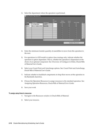2-18    Oracle Manufacturing Scheduling User's Guide
3. Select the department where the operation is performed.
4. Enter the minimum transfer quantity of assemblies to move from this operation to
the next.
5. For operations in ATO model or option class routings only, indicate whether the
operation is option dependant. That is, whether the operation is dependant on the
choice of an optional component. See: Overview of Configure to Order, Oracle Bills
of Material Use's Guide.
6. Select your Count Point and Autocharge options. See: Count Point and Autocharge,
Oracle Bills of Material Use's Guide.
7. Indicate whether to backflush components on shop floor moves at this operation in
the Backfulsh check box.
8. Choose the Operation Resources to assign resources to the standard operation. See:
Assigning Operation Resources, Oracle Bills of Material Use's Guide.
9. Save your work
To assign setup times to resources:
1. Navigate to the Resources window in Oracle Bills of Material.
2. Select your resource.
 