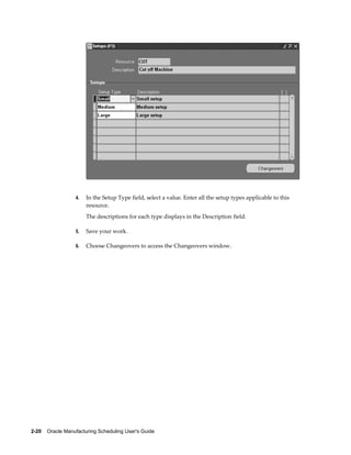 2-20    Oracle Manufacturing Scheduling User's Guide
4. In the Setup Type field, select a value. Enter all the setup types applicable to this
resource.
The descriptions for each type displays in the Description field.
5. Save your work.
6. Choose Changeovers to access the Changeovers window.
 
