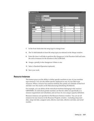 Setting Up    2-21
7. In the From field enter the setup type to change from.
8. The To field defaults in from the setup type you selected on the Setups window.
9. Enter the time it will take to perform the changeover in the Duration field and enter
the unit of measure for the duration in the UOM field.
10. Assign a penalty to the changeover if there is one.
11. Select a Standard Operation (optional).
12. Save your work.
Resource Instances
This feature gives you the ability to define specific machines to any of your machine
type resources. You can also define specific employees to any of your labor type
resources. When a resource has instances defined, the system can schedule at that level
and later view the results on the Manufacturing Scheduling Workbench.
For example, you can define all the individual machines belonging to the resource
GRINDERS. An individual grinder machine can then be called out specifically as a
resource requirement and scheduled, and can have its own unique capacity definition.
Resource instances are specified on the Resource Instance window. You can see all
instances for one resource in the Resource Property window—including setup start
date, setup end date, assigned units, effective start date, effective end date, and serial
number.
 