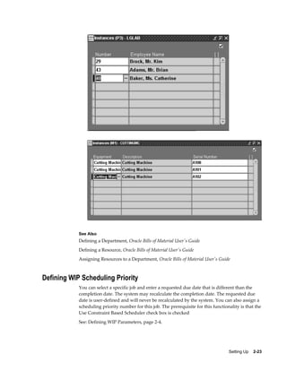 Setting Up    2-23
See Also
Defining a Department, Oracle Bills of Material User's Guide
Defining a Resource, Oracle Bills of Material User's Guide
Assigning Resources to a Department, Oracle Bills of Material User's Guide
Defining WIP Scheduling Priority
You can select a specific job and enter a requested due date that is different than the
completion date. The system may recalculate the completion date. The requested due
date is user-defined and will never be recalculated by the system. You can also assign a
scheduling priority number for this job. The prerequisite for this functionality is that the
Use Constraint Based Scheduler check box is checked
See: Defining WIP Parameters, page 2-4.
 