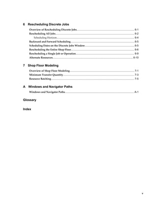     v
6 Rescheduling Discrete Jobs
Overview of Rescheduling Discrete Jobs................................................................................. 6-1
Rescheduling All Jobs............................................................................................................... 6-2
Scheduling Horizon............................................................................................................. 6-4
Backward and Forward Scheduling..........................................................................................6-5
Scheduling Dates on the Discrete Jobs Window......................................................................6-5
Rescheduling the Entire Shop Floor......................................................................................... 6-6
Rescheduling a Single Job or Operation.................................................................................. 6-9
Alternate Resources................................................................................................................. 6-10
7 Shop Floor Modeling
Overview of Shop Floor Modeling........................................................................................... 7-1
Minimum Transfer Quantity.................................................................................................... 7-3
Resource Batching..................................................................................................................... 7-5
A Windows and Navigator Paths
Windows and Navigator Paths................................................................................................. A-1
Glossary
Index
 