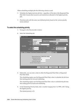 2-24    Oracle Manufacturing Scheduling User's Guide
When scheduling multiple jobs the following criteria is used:
• Schedules the highest priority job first—regardless of the date of the Requested Due
Date field. Insures that resources and material are allocated to the highest priority
jobs.
• Prioritizes jobs with the same user-defined priority based on the various penalty
factors defined.
To select the scheduling priority
1. Navigate to the Discrete Jobs window.
2. Select the Scheduling tab.
3. Optionally, you can enter a date in either the Requested Start Date or Requested
Due Date fields.
The scheduling engine uses the Requested Start Date value to schedule the job from
that starting point for forward scheduling.
The scheduling engine uses the Requested Due Date value to schedule the job from
that ending point for backward scheduling.
4. In the Scheduling Priority field, enter a number ranging from 1 to 9999, with 1 being
the highest priority.
The default priority is 10.
 