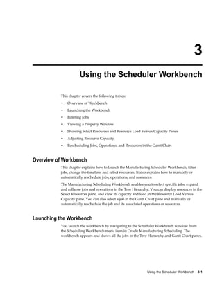 Using the Scheduler Workbench    3-1
3
Using the Scheduler Workbench
This chapter covers the following topics:
• Overview of Workbench
• Launching the Workbench
• Filtering Jobs
• Viewing a Property Window
• Showing Select Resources and Resource Load Versus Capacity Panes
• Adjusting Resource Capacity
• Rescheduling Jobs, Operations, and Resources in the Gantt Chart
Overview of Workbench
This chapter explains how to launch the Manufacturing Scheduler Workbench, filter
jobs, change the timeline, and select resources. It also explains how to manually or
automatically reschedule jobs, operations, and resources.
The Manufacturing Scheduling Workbench enables you to select specific jobs, expand
and collapse jobs and operations in the Tree Hierarchy. You can display resources in the
Select Resources pane, and view its capacity and load in the Resource Load Versus
Capacity pane. You can also select a job in the Gantt Chart pane and manually or
automatically reschedule the job and its associated operations or resources.
Launching the Workbench
You launch the workbench by navigating to the Scheduler Workbench window from
the Scheduling Workbench menu item in Oracle Manufacturing Scheduling. The
workbench appears and shows all the jobs in the Tree Hierarchy and Gantt Chart panes.
 
